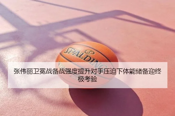 张伟丽卫冕战备战强度提升对手压迫下体能储备迎终极考验