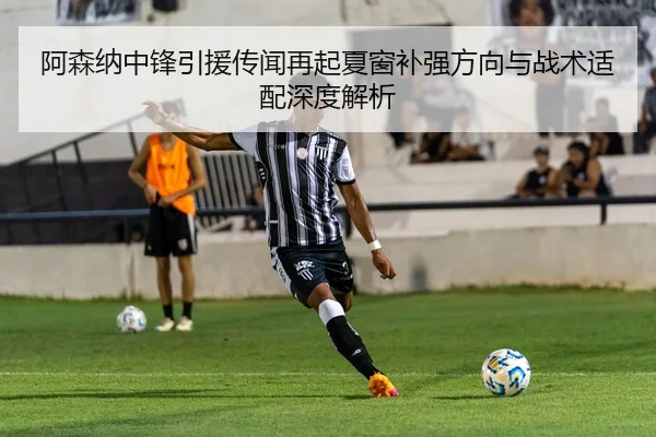 阿森纳中锋引援传闻再起夏窗补强方向与战术适配深度解析