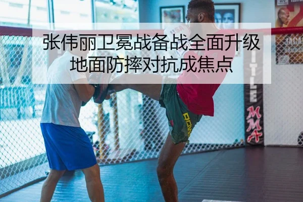 张伟丽卫冕战备战全面升级 地面防摔对抗成焦点