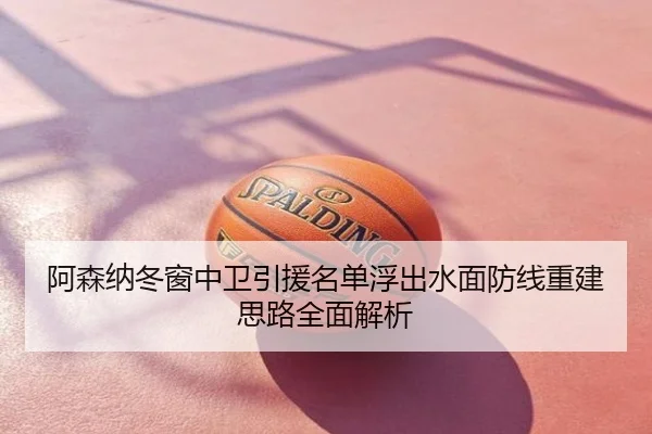 阿森纳冬窗中卫引援名单浮出水面防线重建思路全面解析